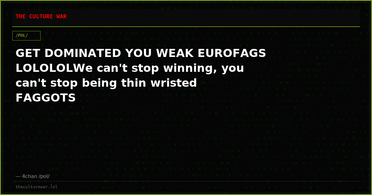 GET DOMINATED YOU WEAK EUROFAGS LOLOLOLWe can't stop winning, you can't stop being thin wristed FAGGOTS