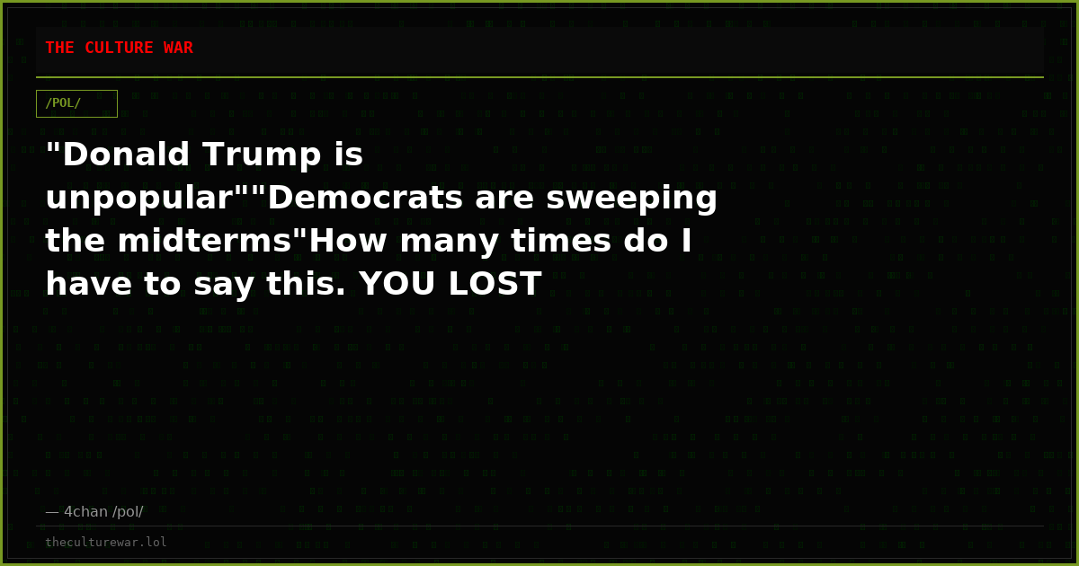 "Donald Trump is unpopular""Democrats are sweeping the midterms"How many times do I have to say this. YOU LOST TRANNY...