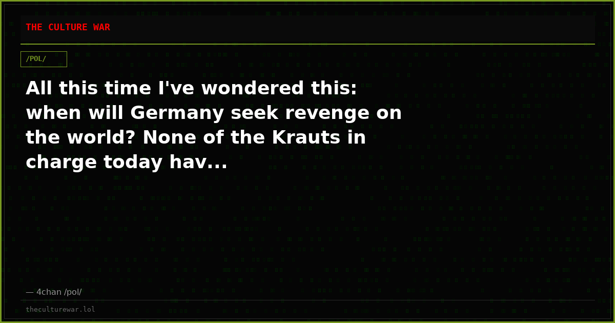 All this time I've wondered this: when will Germany seek revenge on the world? None of the Krauts in charge today hav...