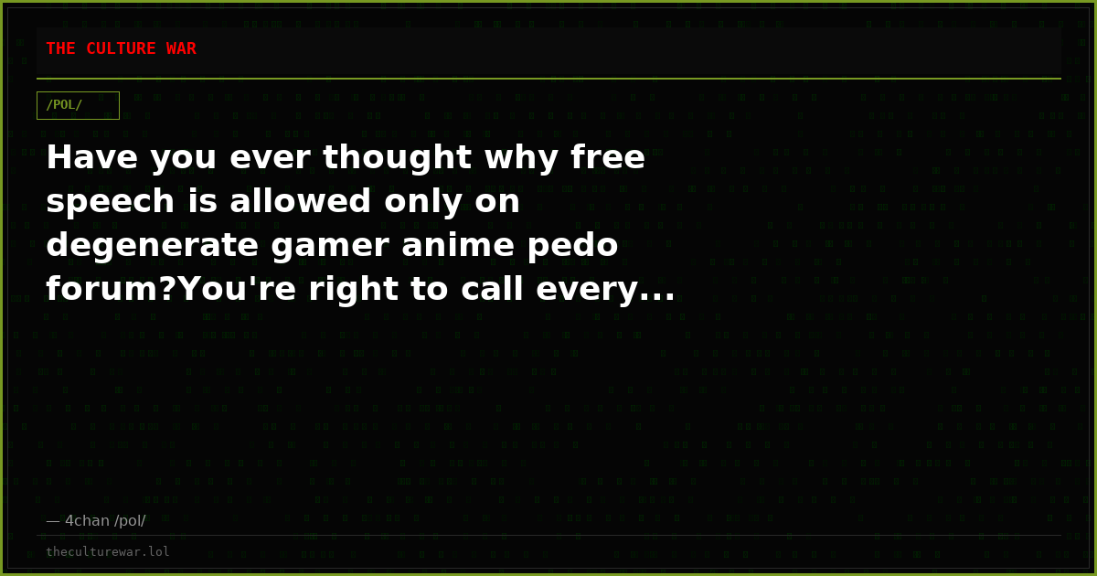 Have you ever thought why free speech is allowed only on degenerate gamer anime pedo forum?You're right to call every...