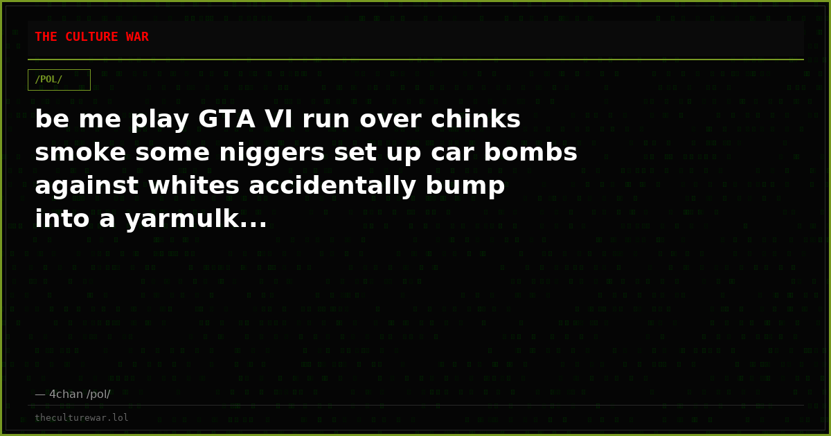 be me play GTA VI run over chinks smoke some niggers set up car bombs against whites accidentally bump into a yarmulk...