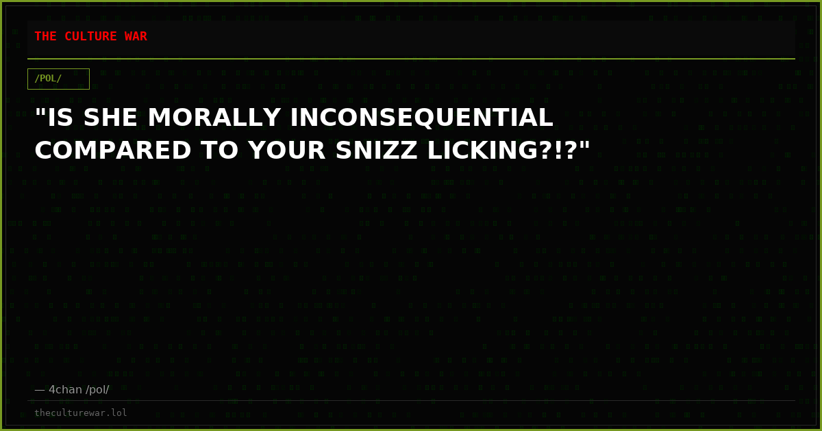 "IS SHE MORALLY INCONSEQUENTIAL COMPARED TO YOUR SNIZZ LICKING?!?"