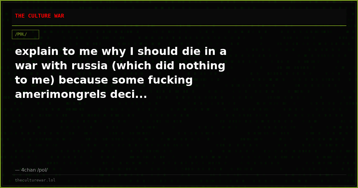 explain to me why I should die in a war with russia (which did nothing to me) because some fucking amerimongrels deci...