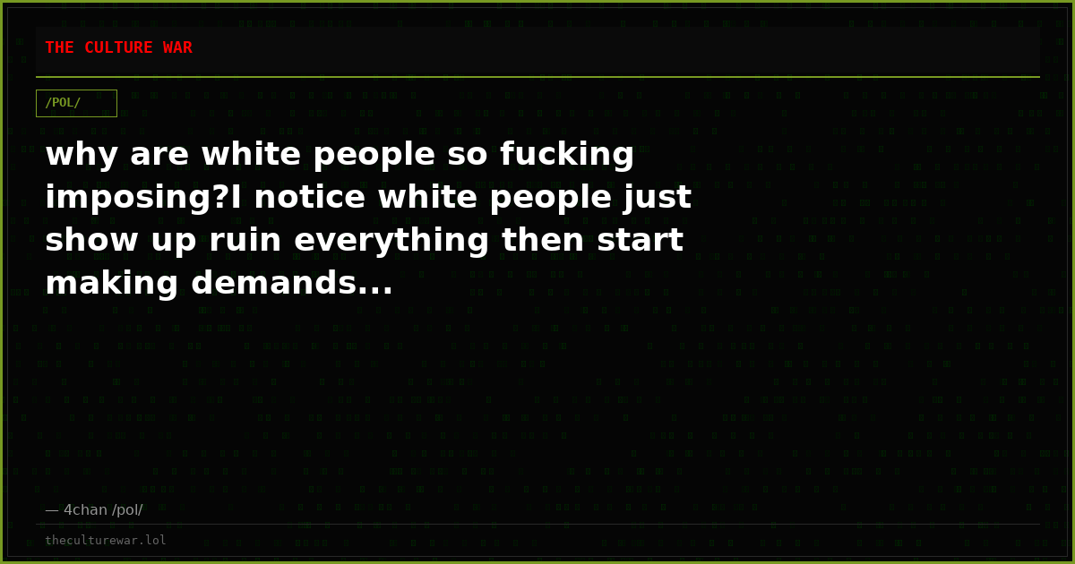 why are white people so fucking imposing?I notice white people just show up ruin everything then start making demands...