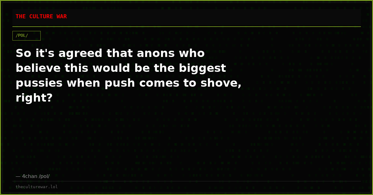 So it's agreed that anons who believe this would be the biggest pussies when push comes to shove, right?