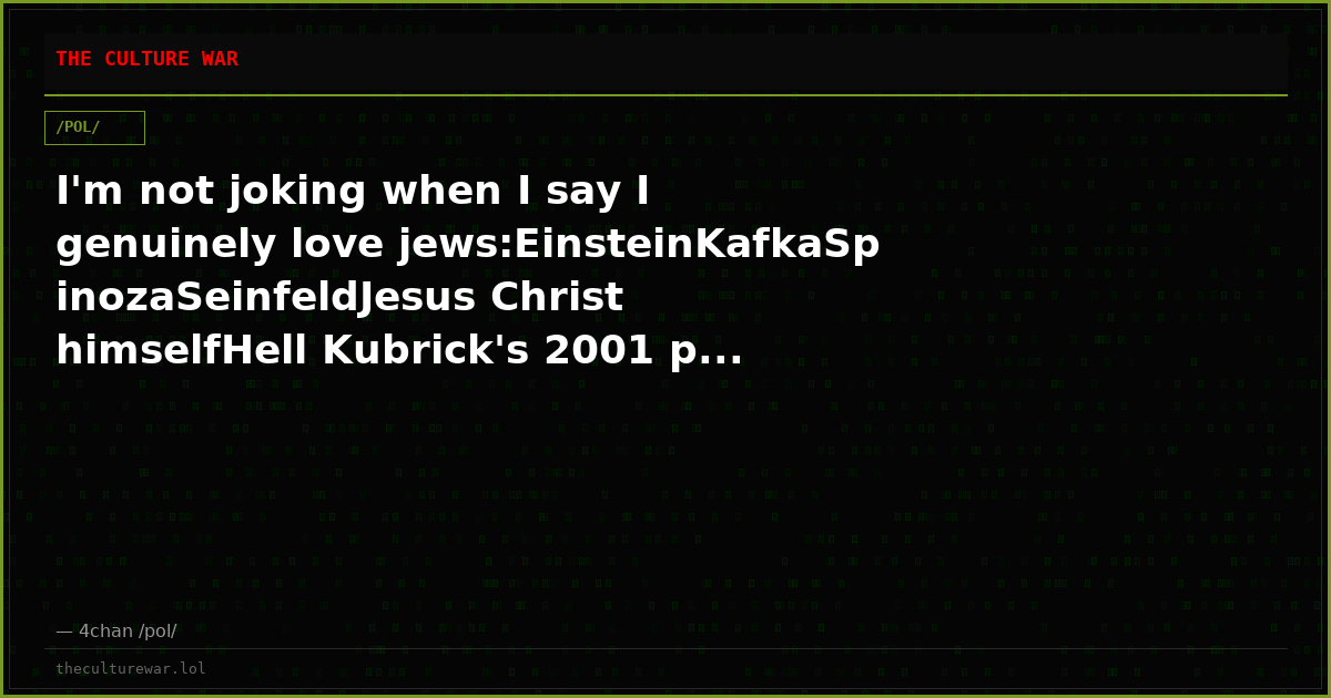 I'm not joking when I say I genuinely love jews:EinsteinKafkaSpinozaSeinfeldJesus Christ himselfHell Kubrick's 2001 p...