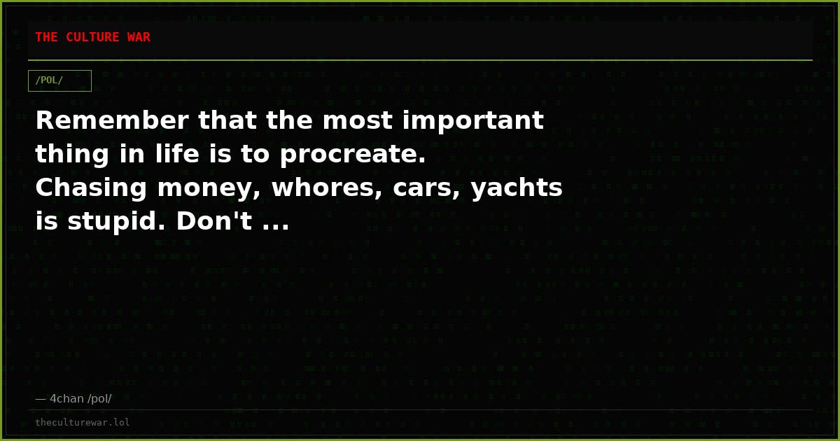 Remember that the most important thing in life is to procreate. Chasing money, whores, cars, yachts is stupid. Don't ...