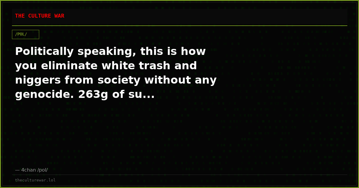Politically speaking, this is how you eliminate white trash and niggers from society without any genocide. 263g of su...