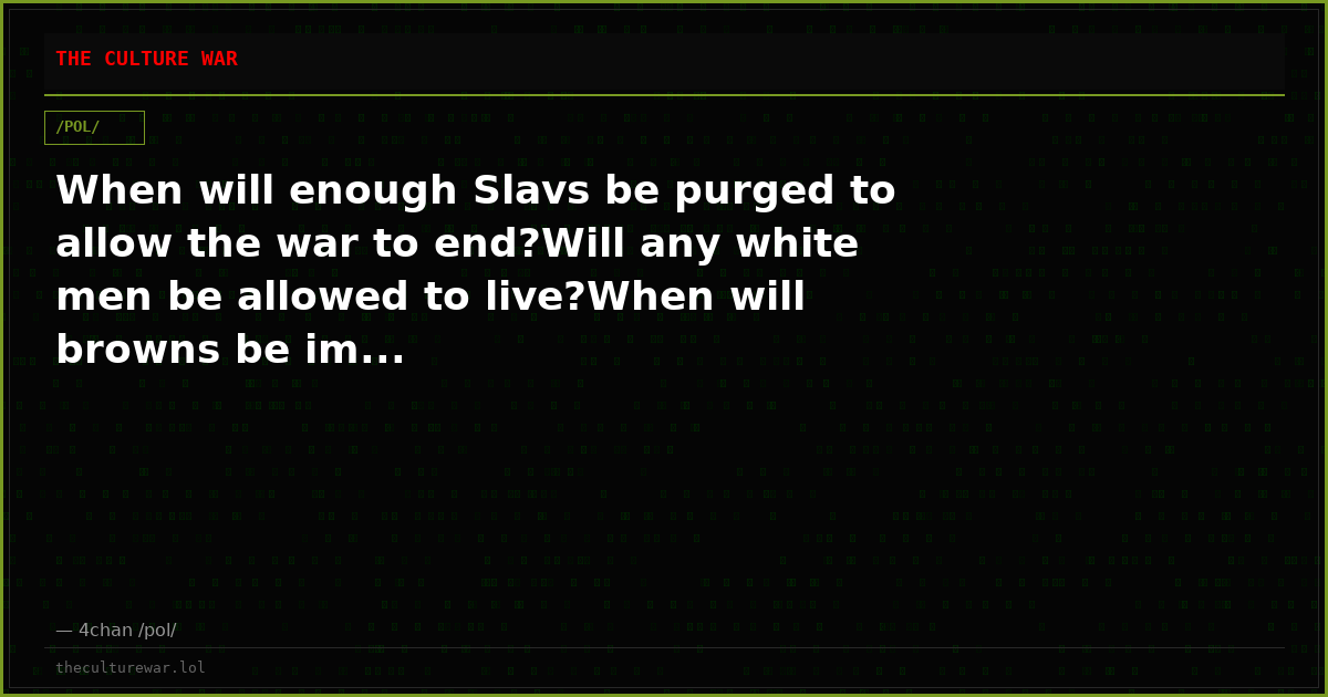 When will enough Slavs be purged to allow the war to end?Will any white men be allowed to live?When will browns be im...