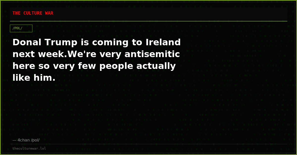 Donal Trump is coming to Ireland next week.We're very antisemitic here so very few people actually like him.