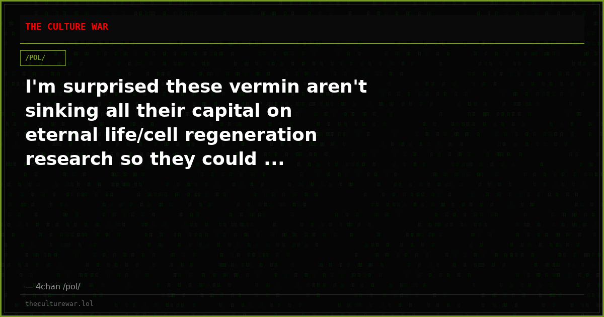 I'm surprised these vermin aren't sinking all their capital on eternal life/cell regeneration research so they could ...