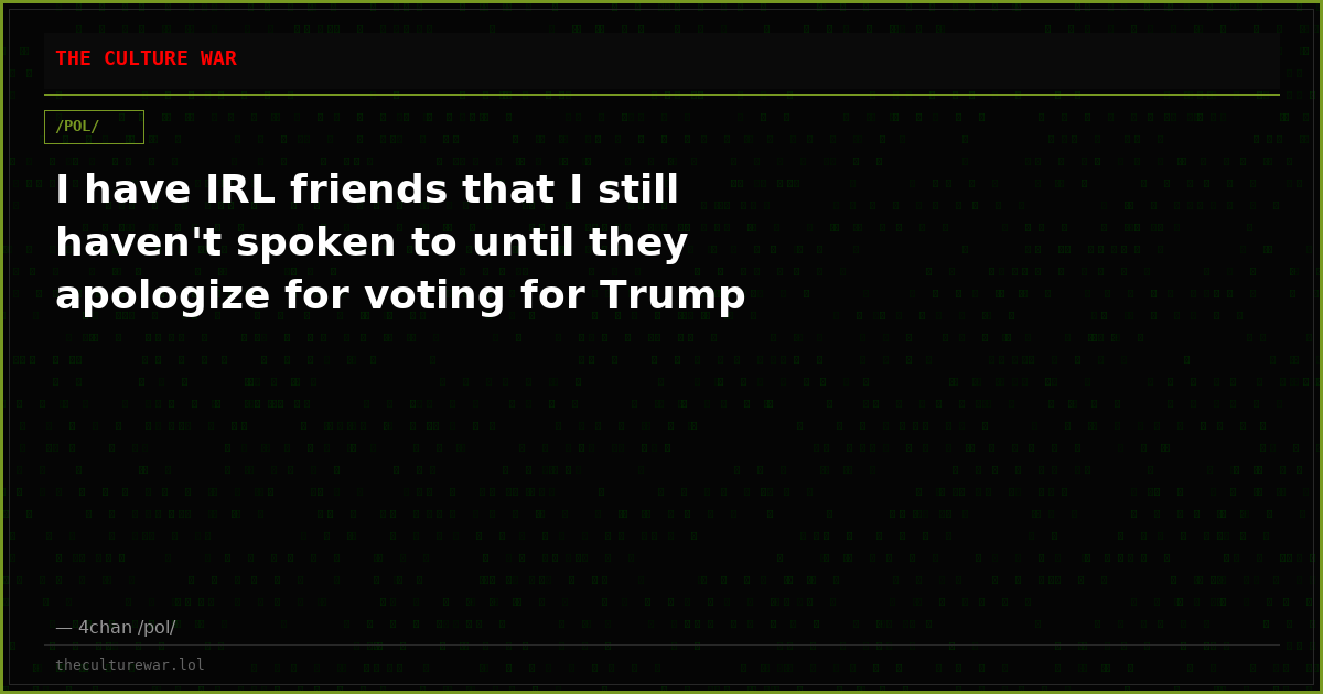 I have IRL friends that I still haven't spoken to until they apologize for voting for Trump