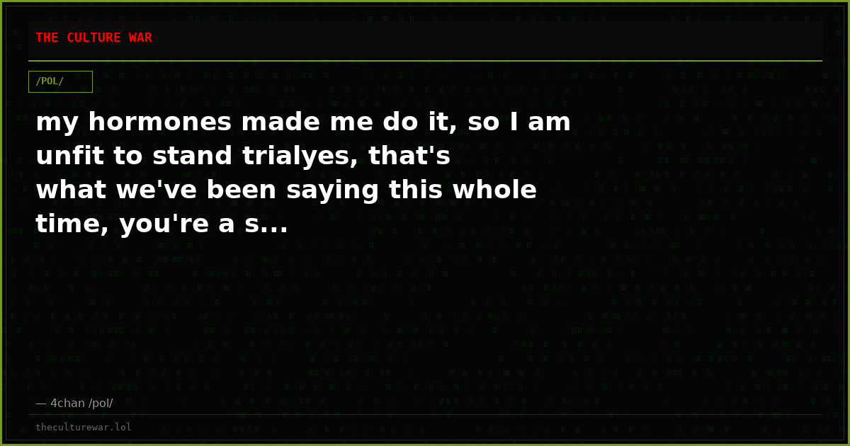 my hormones made me do it, so I am unfit to stand trialyes, that's what we've been saying this whole time, you're a s...