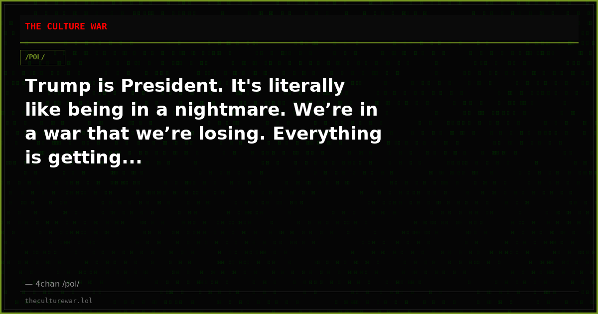 Trump is President. It's literally like being in a nightmare. We’re in a war that we’re losing. Everything is getting...