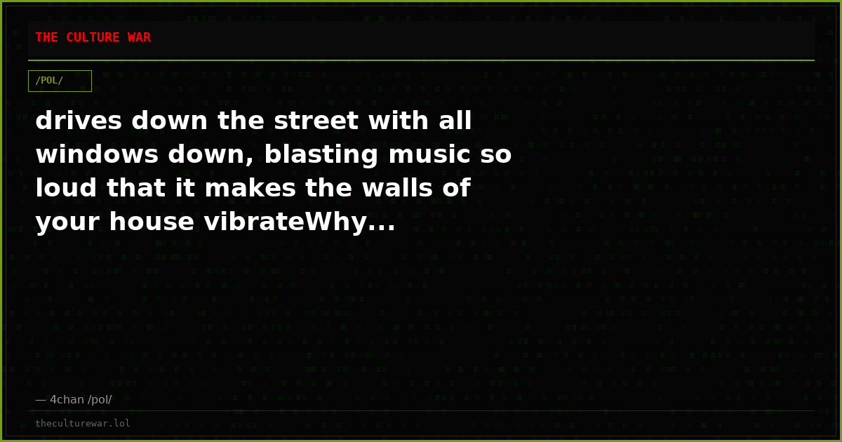 drives down the street with all windows down, blasting music so loud that it makes the walls of your house vibrateWhy...