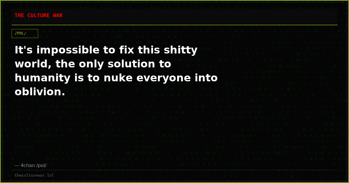 It's impossible to fix this shitty world, the only solution to humanity is to nuke everyone into oblivion.