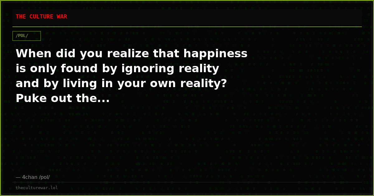 When did you realize that happiness is only found by ignoring reality and by living in your own reality? Puke out the...