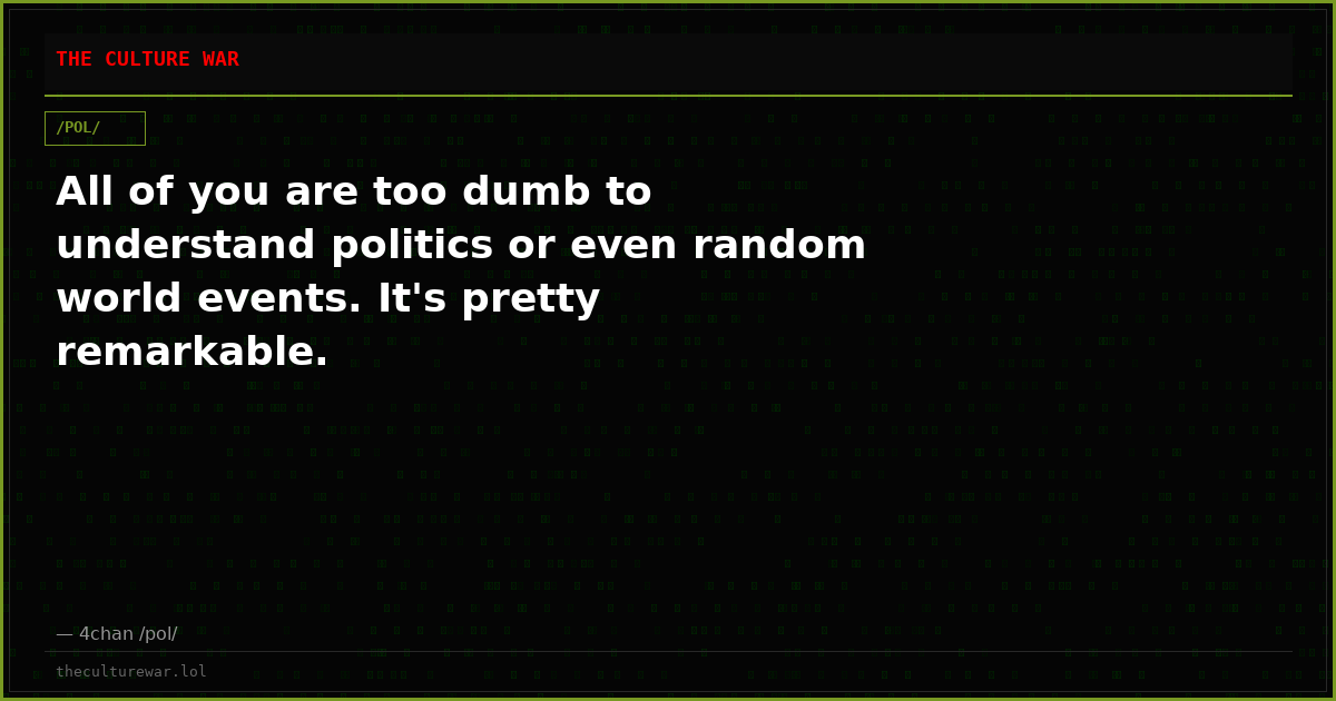 All of you are too dumb to understand politics or even random world events. It's pretty remarkable.