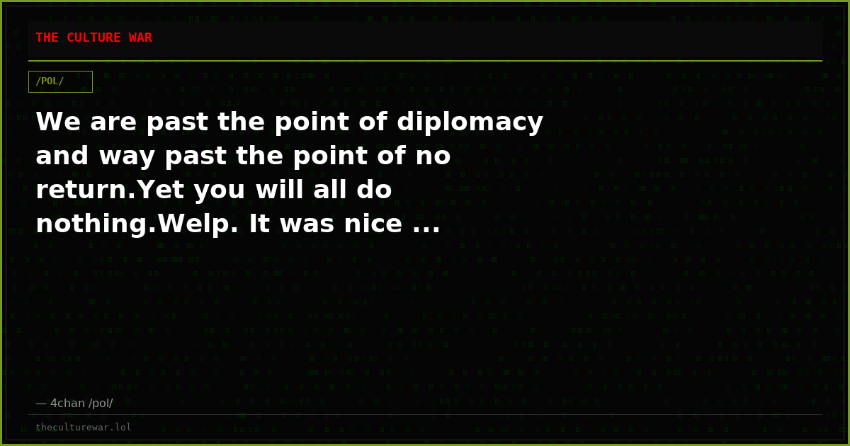 We are past the point of diplomacy and way past the point of no return.Yet you will all do nothing.Welp. It was nice ...
