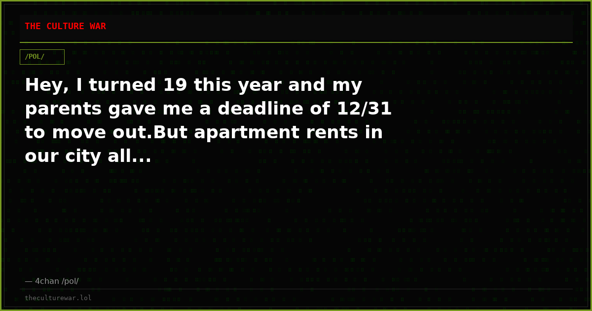 Hey, I turned 19 this year and my parents gave me a deadline of 12/31 to move out.But apartment rents in our city all...