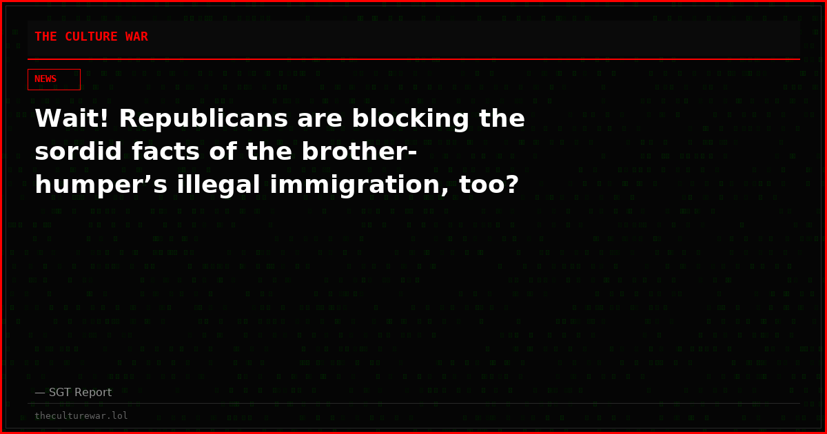 Wait! Republicans are blocking the sordid facts of the brother-humper’s illegal immigration, too?