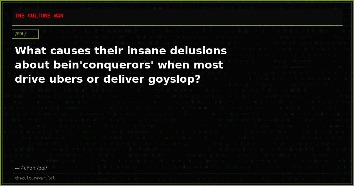 What causes their insane delusions about bein'conquerors' when most drive ubers or deliver goyslop?