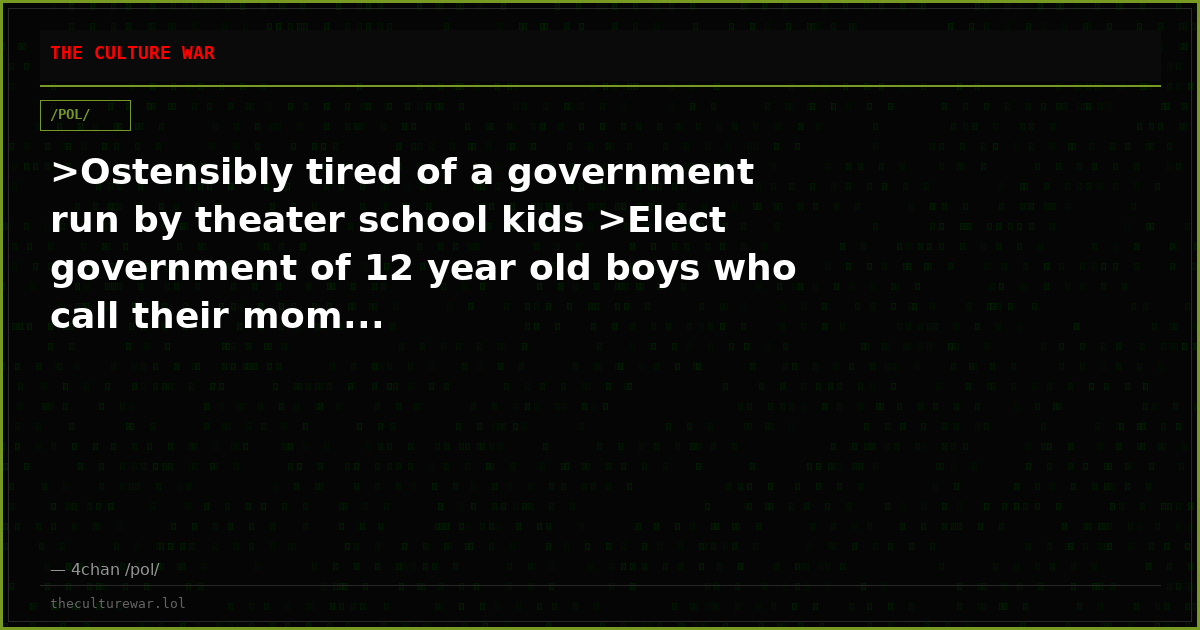 >Ostensibly tired of a government run by theater school kids >Elect government of 12 year old boys who call their mom...