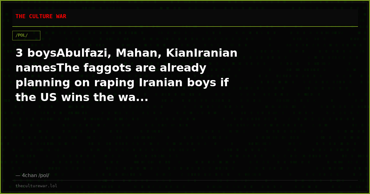 3 boysAbulfazi, Mahan, KianIranian namesThe faggots are already planning on raping Iranian boys if the US wins the wa...
