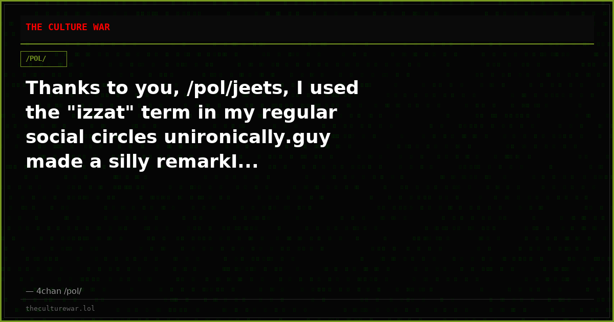 Thanks to you, /pol/jeets, I used the "izzat" term in my regular social circles unironically.guy made a silly remarkI...