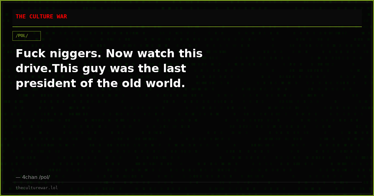 Fuck niggers. Now watch this drive.This guy was the last president of the old world.