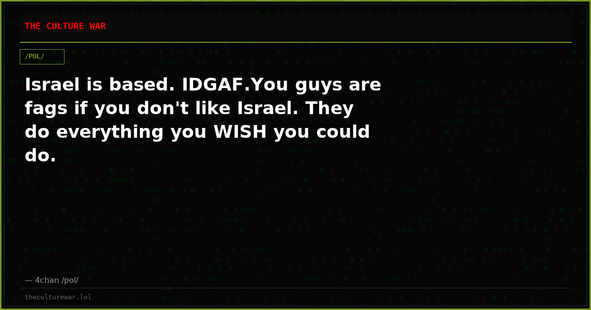 Israel is based. IDGAF.You guys are fags if you don't like Israel. They do everything you WISH you could do.