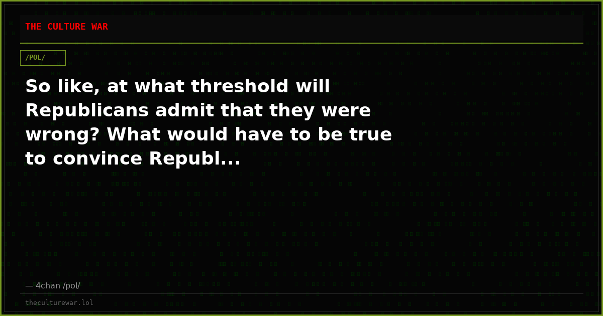 So like, at what threshold will Republicans admit that they were wrong? What would have to be true to convince Republ...