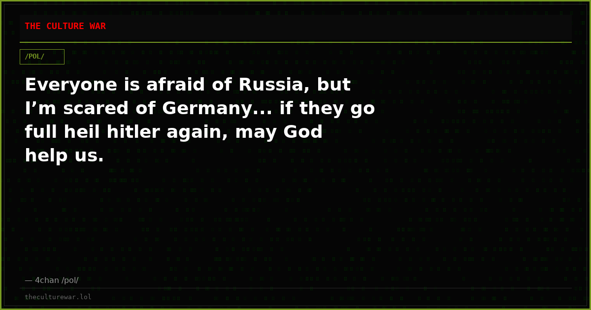 Everyone is afraid of Russia, but I’m scared of Germany... if they go full heil hitler again, may God help us.