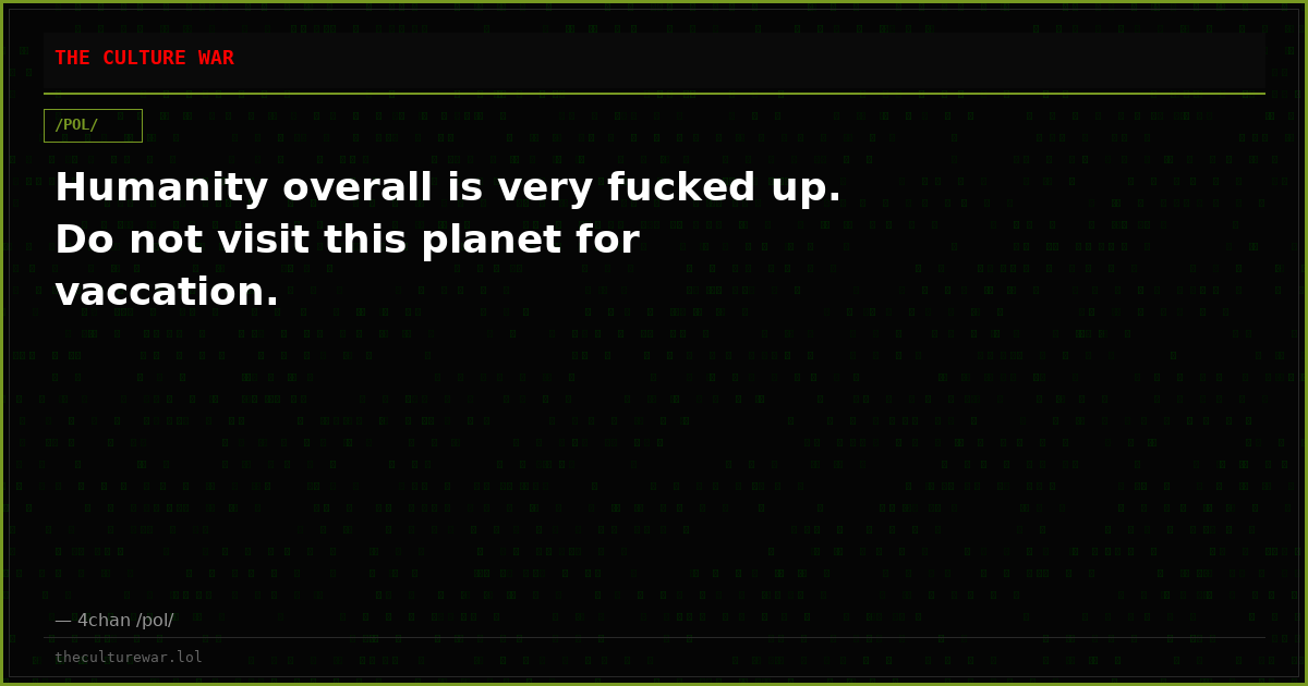 Humanity overall is very fucked up. Do not visit this planet for vaccation.