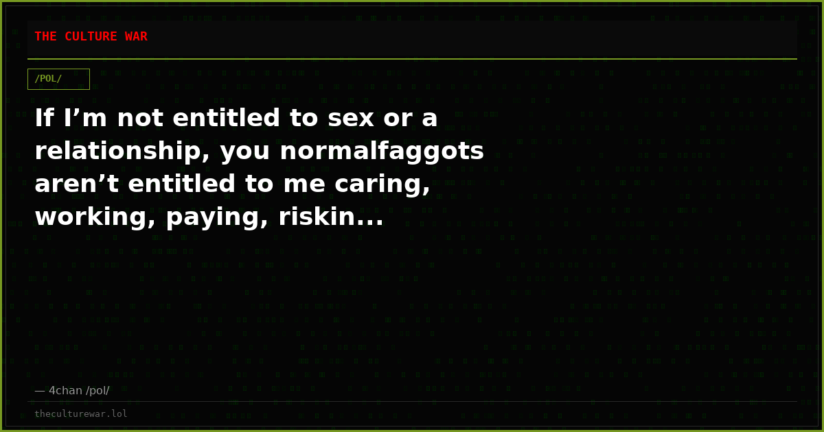 If I’m not entitled to sex or a relationship, you normalfaggots aren’t entitled to me caring, working, paying, riskin...