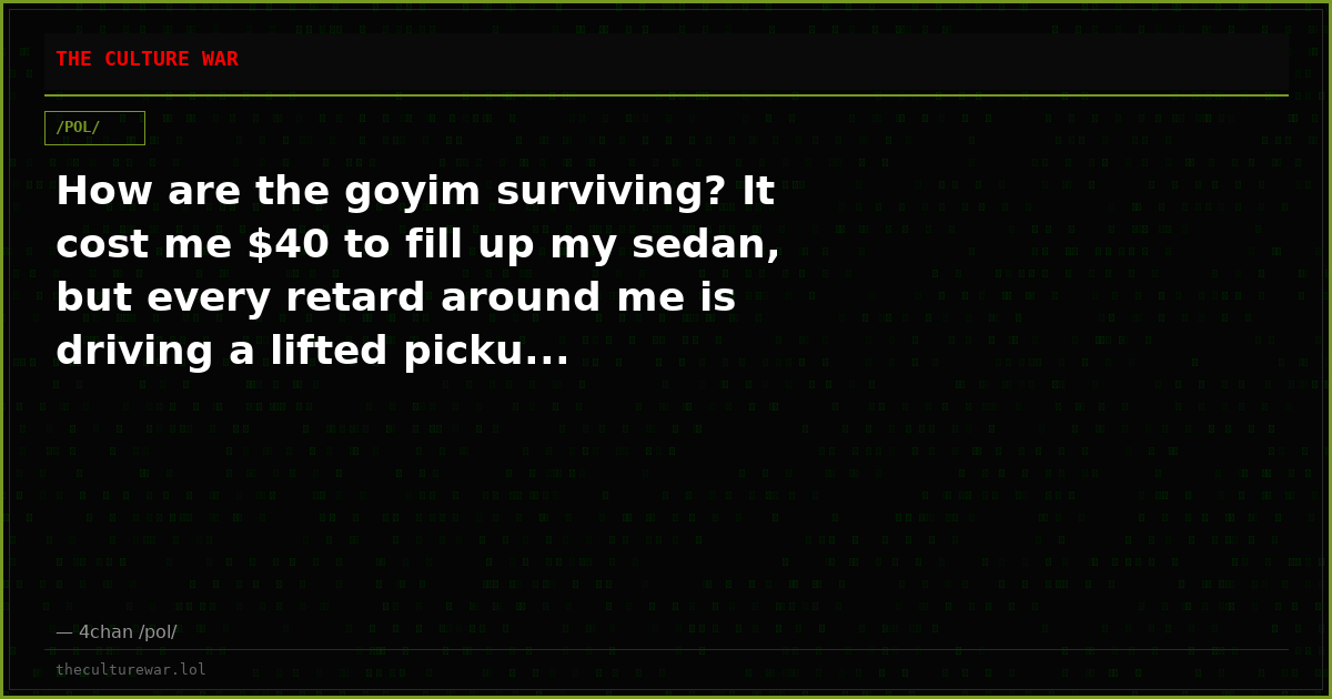 How are the goyim surviving? It cost me $40 to fill up my sedan, but every retard around me is driving a lifted picku...