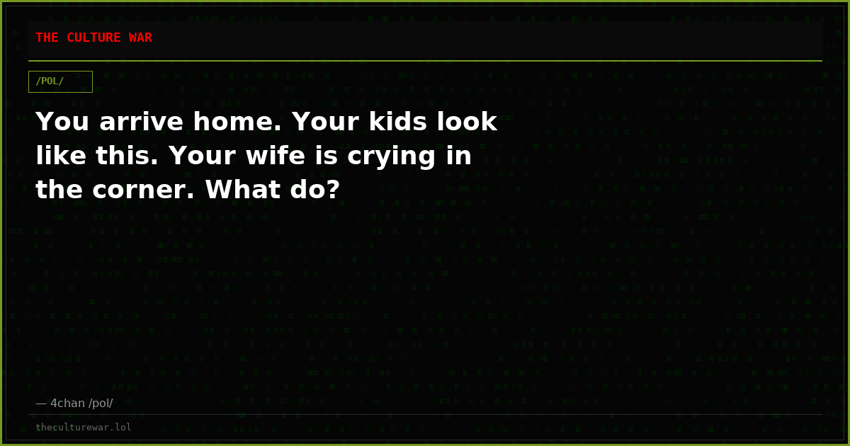 You arrive home. Your kids look like this. Your wife is crying in the corner. What do?
