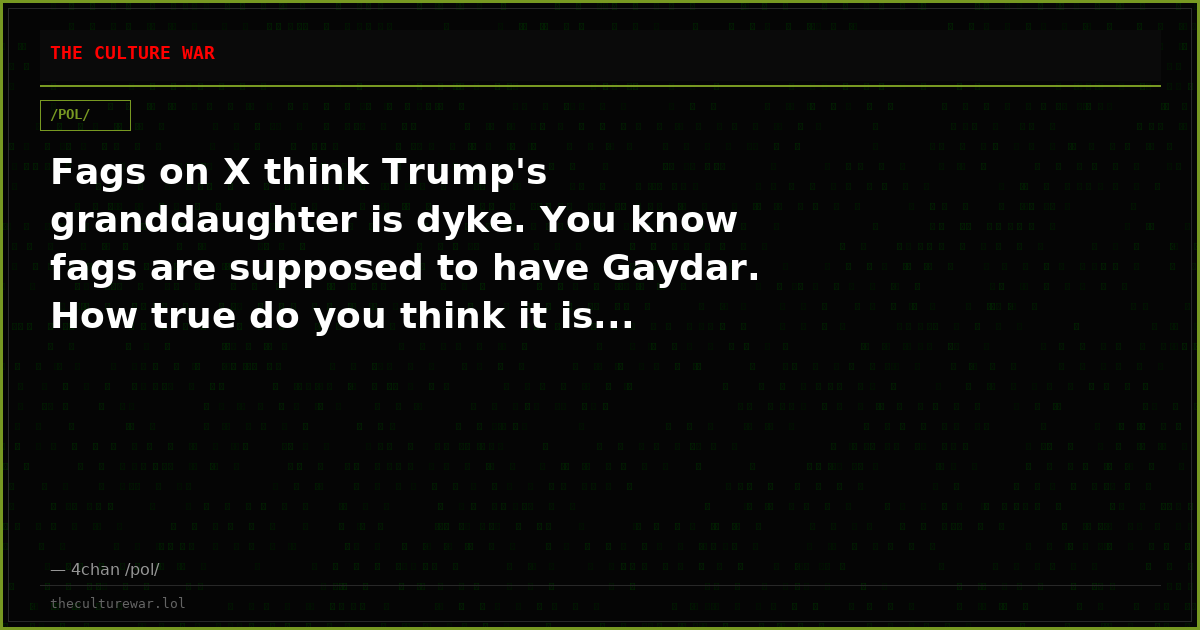 Fags on X think Trump's granddaughter is dyke. You know fags are supposed to have Gaydar. How true do you think it is...