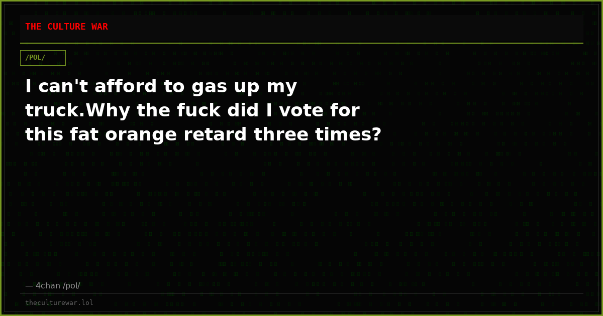 I can't afford to gas up my truck.Why the fuck did I vote for this fat orange retard three times?