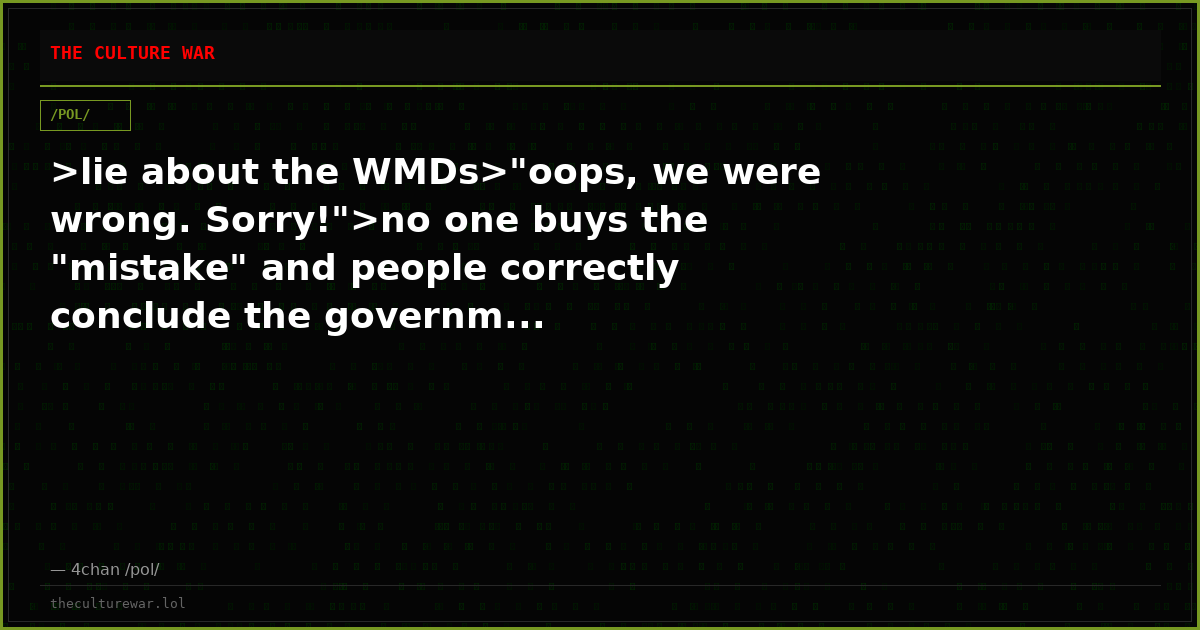 >lie about the WMDs>"oops, we were wrong. Sorry!">no one buys the "mistake" and people correctly conclude the governm...