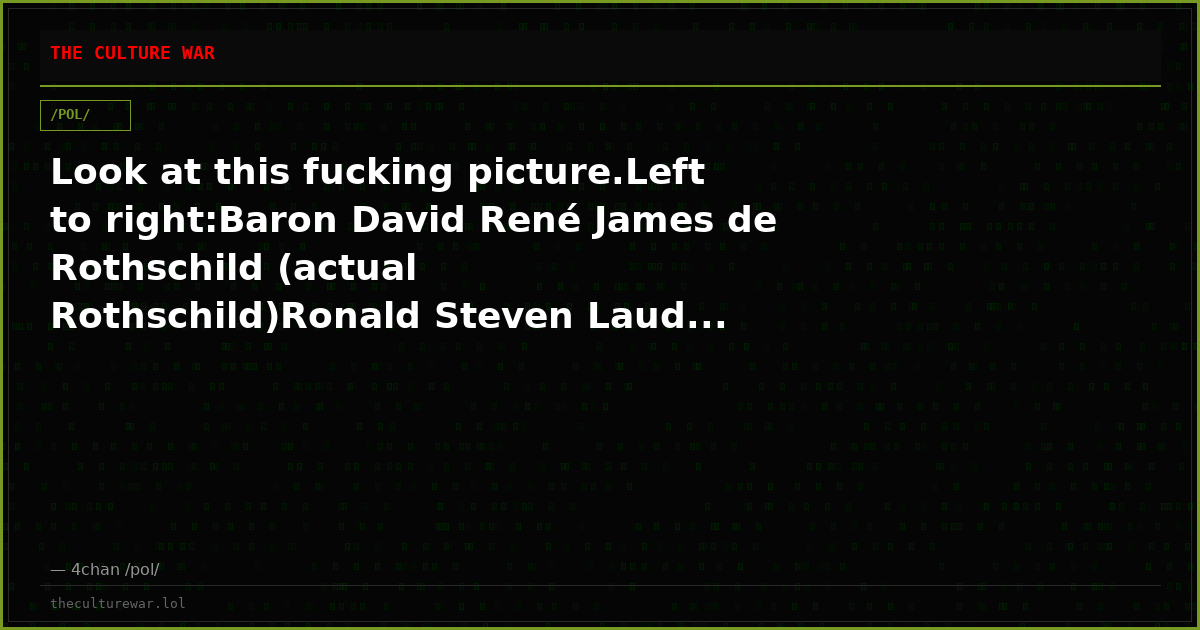 Look at this fucking picture.Left to right:Baron David René James de Rothschild (actual Rothschild)Ronald Steven Laud...