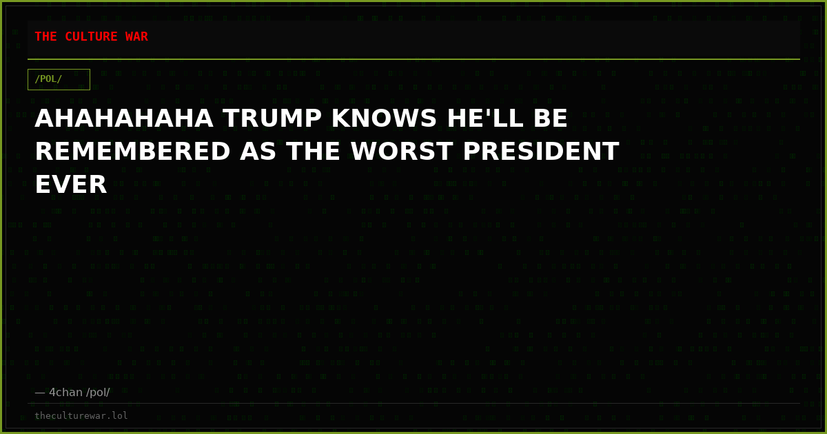 AHAHAHAHA TRUMP KNOWS HE'LL BE REMEMBERED AS THE WORST PRESIDENT EVER