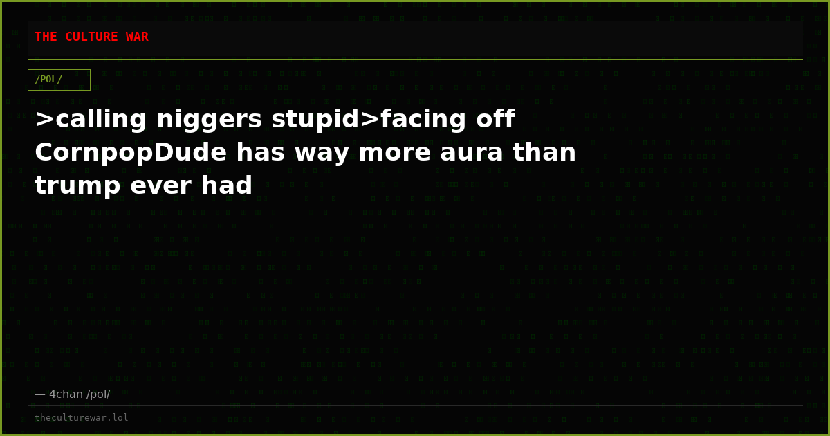 >calling niggers stupid>facing off CornpopDude has way more aura than trump ever had