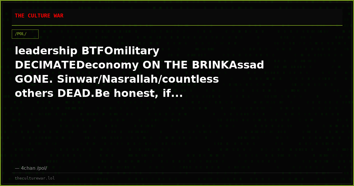 leadership BTFOmilitary DECIMATEDeconomy ON THE BRINKAssad GONE. Sinwar/Nasrallah/countless others DEAD.Be honest, if...
