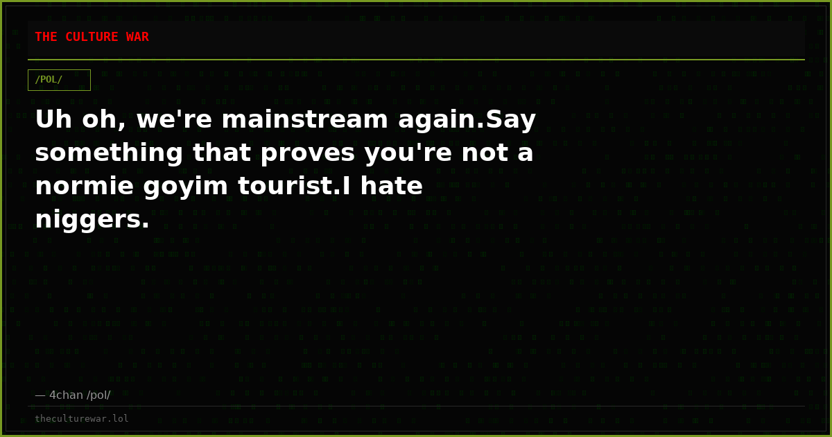 Uh oh, we're mainstream again.Say something that proves you're not a normie goyim tourist.I hate niggers.