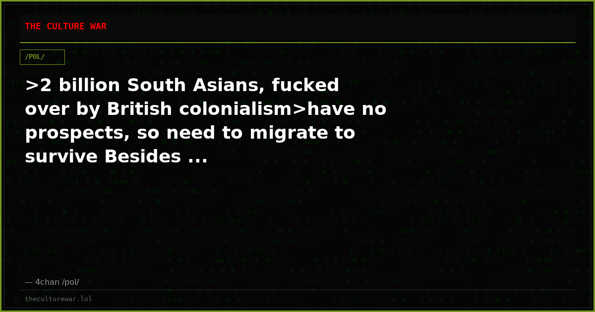 >2 billion South Asians, fucked over by British colonialism>have no prospects, so need to migrate to survive Besides ...
