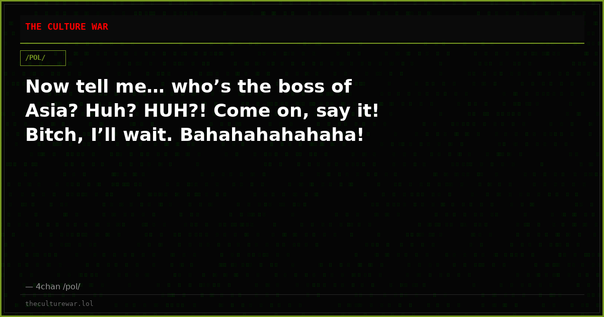 Now tell me… who’s the boss of Asia? Huh? HUH?! Come on, say it! Bitch, I’ll wait. Bahahahahahaha!
