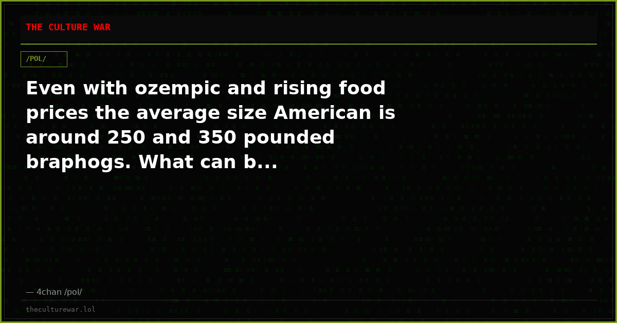 Even with ozempic and rising food prices the average size American is around 250 and 350 pounded braphogs. What can b...