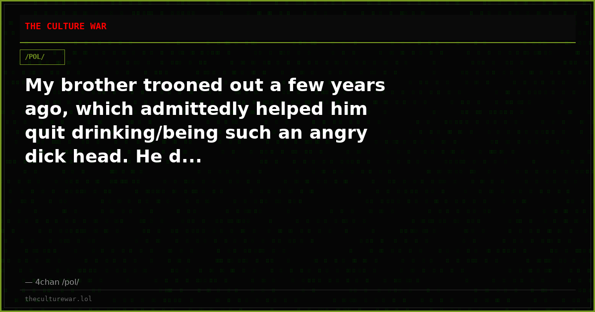 My brother trooned out a few years ago, which admittedly helped him quit drinking/being such an angry dick head. He d...