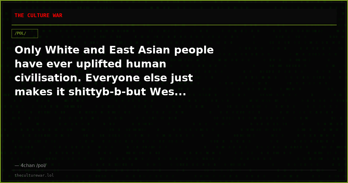 Only White and East Asian people have ever uplifted human civilisation. Everyone else just makes it shittyb-b-but Wes...